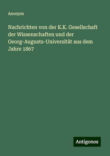 Nachrichten von der K.K. Gesellschaft der Wissenschaften und der Georg-Augusts-Universität aus dem Jahre 1867 Nachrichten von der K.K. Gesellschaft der Wissenschaften und der Georg-Augusts-Universität aus dem Jahre 1867 von Antigonos Verlag