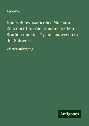 Neues Schweizerisches Museum Zeitschrift für die humanistischen Studien und das Gymnasialwesen in der Schweiz: Vierter Jahrgang Neues Schweizerisches Museum Zeitschrift für die humanistischen Studien und das Gymnasialwesen in der Schweiz: Vierter Jahrgang von Antigonos Verlag