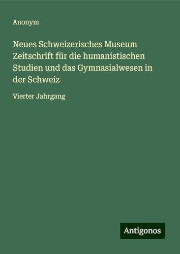 Neues Schweizerisches Museum Zeitschrift für die humanistischen Studien und das Gymnasialwesen in der Schweiz: Vierter Jahrgang Neues Schweizerisches Museum Zeitschrift für die humanistischen Studien und das Gymnasialwesen in der Schweiz: Vierter Jahrgang von Antigonos Verlag
