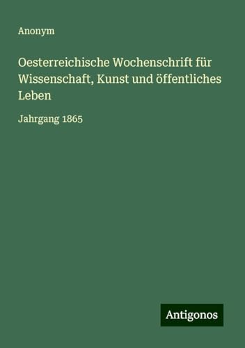 Oesterreichische Wochenschrift für Wissenschaft, Kunst und öffentliches Leben: Jahrgang 1865 Oesterreichische Wochenschrift für Wissenschaft, Kunst und öffentliches Leben: Jahrgang 1865 von Antigonos Verlag