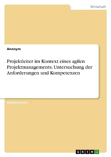 Projektleiter im Kontext eines agilen Projektmanagements. Untersuchung der Anforderungen und Kompetenzen Projektleiter im Kontext eines agilen Projektmanagements. Untersuchung der Anforderungen und Kompetenzen