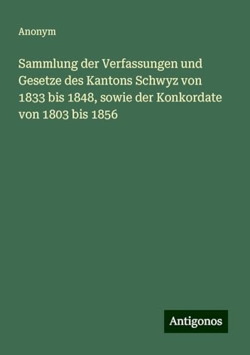 Sammlung der Verfassungen und Gesetze des Kantons Schwyz von 1833 bis 1848, sowie der Konkordate von 1803 bis 1856 Sammlung der Verfassungen und Gesetze des Kantons Schwyz von 1833 bis 1848, sowie der Konkordate von 1803 bis 1856 von Antigonos Verlag