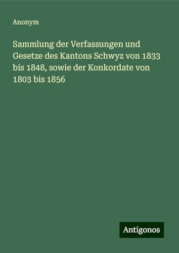Sammlung der Verfassungen und Gesetze des Kantons Schwyz von 1833 bis 1848, sowie der Konkordate von 1803 bis 1856 Sammlung der Verfassungen und Gesetze des Kantons Schwyz von 1833 bis 1848, sowie der Konkordate von 1803 bis 1856 von Antigonos Verlag