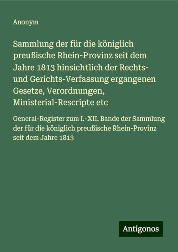 Sammlung der für die königlich preußische Rhein-Provinz seit dem Jahre 1813 hinsichtlich der Rechts- und Gerichts-Verfassung ergangenen Gesetze, ... preußische Rhein-Provinz seit dem Jahre 1813 Sammlung der für die königlich preußische Rhein-Provinz seit dem Jahre 1813 hinsichtlich der Rechts- und Gerichts-Verfassung ergangenen Gesetze, ... preußische Rhein-Provinz seit dem Jahre 1813 von Antigonos Verlag
