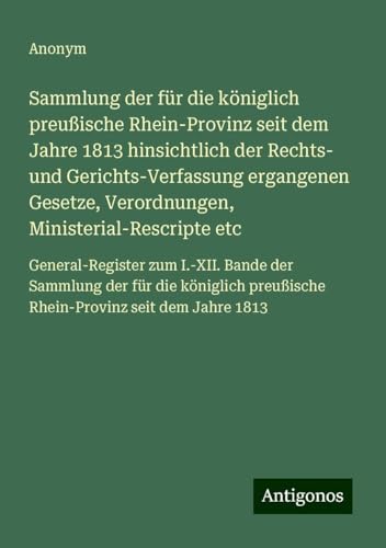 Sammlung der für die königlich preußische Rhein-Provinz seit dem Jahre 1813 hinsichtlich der Rechts- und Gerichts-Verfassung ergangenen Gesetze, ... preußische Rhein-Provinz seit dem Jahre 1813 Sammlung der für die königlich preußische Rhein-Provinz seit dem Jahre 1813 hinsichtlich der Rechts- und Gerichts-Verfassung ergangenen Gesetze, ... preußische Rhein-Provinz seit dem Jahre 1813 von Antigonos Verlag