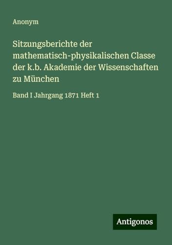 Sitzungsberichte der mathematisch-physikalischen Classe der k.b. Akademie der Wissenschaften zu München: Band I Jahrgang 1871 Heft 1 Sitzungsberichte der mathematisch-physikalischen Classe der k.b. Akademie der Wissenschaften zu München: Band I Jahrgang 1871 Heft 1