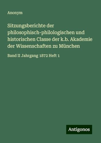 Sitzungsberichte der philosophisch-philologischen und historischen Classe der k.b. Akademie der Wissenschaften zu München: Band II Jahrgang 1872 Heft 1 Sitzungsberichte der philosophisch-philologischen und historischen Classe der k.b. Akademie der Wissenschaften zu München: Band II Jahrgang 1872 Heft 1