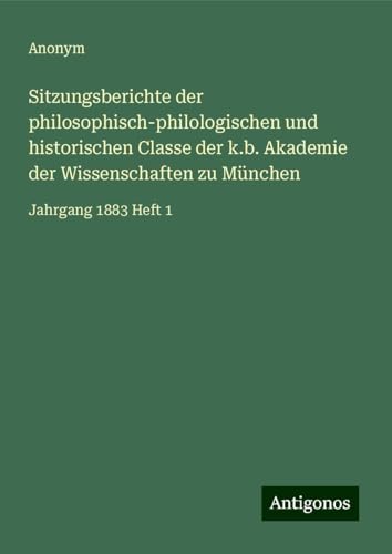 Sitzungsberichte der philosophisch-philologischen und historischen Classe der k.b. Akademie der Wissenschaften zu München: Jahrgang 1883 Heft 1 Sitzungsberichte der philosophisch-philologischen und historischen Classe der k.b. Akademie der Wissenschaften zu München: Jahrgang 1883 Heft 1 von Antigonos Verlag