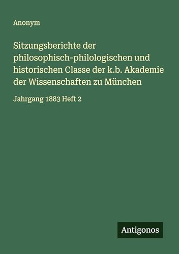 Sitzungsberichte der philosophisch-philologischen und historischen Classe der k.b. Akademie der Wissenschaften zu München: Jahrgang 1883 Heft 2 Sitzungsberichte der philosophisch-philologischen und historischen Classe der k.b. Akademie der Wissenschaften zu München: Jahrgang 1883 Heft 2 von Antigonos Verlag