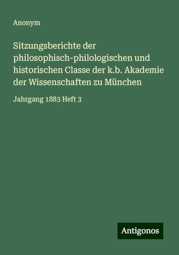 Sitzungsberichte der philosophisch-philologischen und historischen Classe der k.b. Akademie der Wissenschaften zu München: Jahrgang 1883 Heft 3 Sitzungsberichte der philosophisch-philologischen und historischen Classe der k.b. Akademie der Wissenschaften zu München: Jahrgang 1883 Heft 3 von Antigonos Verlag