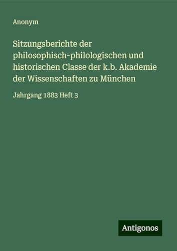 Sitzungsberichte der philosophisch-philologischen und historischen Classe der k.b. Akademie der Wissenschaften zu München: Jahrgang 1883 Heft 3 Sitzungsberichte der philosophisch-philologischen und historischen Classe der k.b. Akademie der Wissenschaften zu München: Jahrgang 1883 Heft 3 von Antigonos Verlag