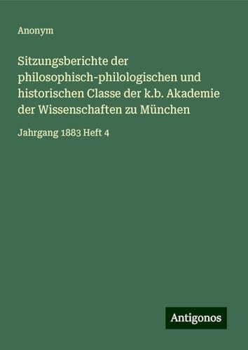 Sitzungsberichte der philosophisch-philologischen und historischen Classe der k.b. Akademie der Wissenschaften zu München: Jahrgang 1883 Heft 4 Sitzungsberichte der philosophisch-philologischen und historischen Classe der k.b. Akademie der Wissenschaften zu München: Jahrgang 1883 Heft 4 von Antigonos Verlag