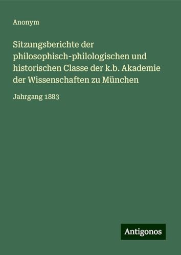 Sitzungsberichte der philosophisch-philologischen und historischen Classe der k.b. Akademie der Wissenschaften zu München: Jahrgang 1883 Sitzungsberichte der philosophisch-philologischen und historischen Classe der k.b. Akademie der Wissenschaften zu München: Jahrgang 1883 von Antigonos Verlag