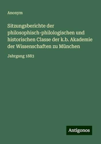 Sitzungsberichte der philosophisch-philologischen und historischen Classe der k.b. Akademie der Wissenschaften zu München: Jahrgang 1883 Sitzungsberichte der philosophisch-philologischen und historischen Classe der k.b. Akademie der Wissenschaften zu München: Jahrgang 1883 von Antigonos Verlag