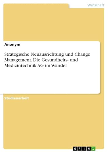 Strategische Neuausrichtung und Change Management. Die Gesundheits- und Medizintechnik AG im Wandel Strategische Neuausrichtung und Change Management. Die Gesundheits- und Medizintechnik AG im Wandel von GRIN Verlag
