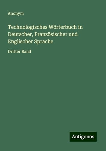 Technologisches Wörterbuch in Deutscher, Französischer und Englischer Sprache: Dritter Band Technologisches Wörterbuch in Deutscher, Französischer und Englischer Sprache: Dritter Band von Antigonos Verlag