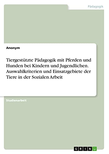 Tiergestützte Pädagogik mit Pferden und Hunden bei Kindern und Jugendlichen. Auswahlkriterien und Einsatzgebiete der Tiere in der Sozialen Arbeit Tiergestützte Pädagogik mit Pferden und Hunden bei Kindern und Jugendlichen. Auswahlkriterien und Einsatzgebiete der Tiere in der Sozialen Arbeit