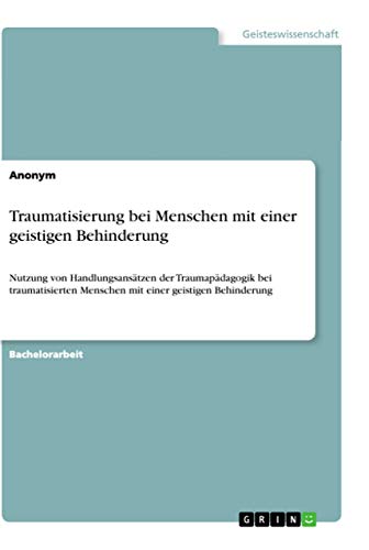 Traumatisierung bei Menschen mit einer geistigen Behinderung: Nutzung von Handlungsansätzen der Traumapädagogik bei traumatisierten Menschen mit einer geistigen Behinderung Traumatisierung bei Menschen mit einer geistigen Behinderung: Nutzung von Handlungsansätzen der Traumapädagogik bei traumatisierten Menschen mit einer geistigen Behinderung