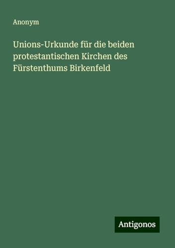 Unions-Urkunde für die beiden protestantischen Kirchen des Fürstenthums Birkenfeld Unions-Urkunde für die beiden protestantischen Kirchen des Fürstenthums Birkenfeld von Antigonos Verlag