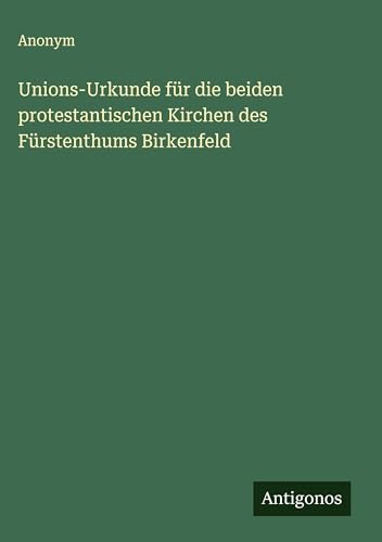 Unions-Urkunde für die beiden protestantischen Kirchen des Fürstenthums Birkenfeld Unions-Urkunde für die beiden protestantischen Kirchen des Fürstenthums Birkenfeld von Antigonos Verlag