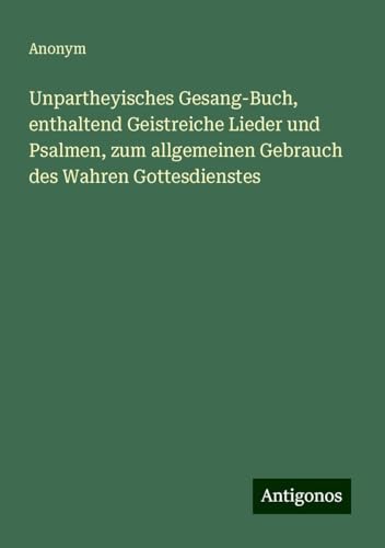 Unpartheyisches Gesang-Buch, enthaltend Geistreiche Lieder und Psalmen, zum allgemeinen Gebrauch des Wahren Gottesdienstes Unpartheyisches Gesang-Buch, enthaltend Geistreiche Lieder und Psalmen, zum allgemeinen Gebrauch des Wahren Gottesdienstes von Antigonos Verlag