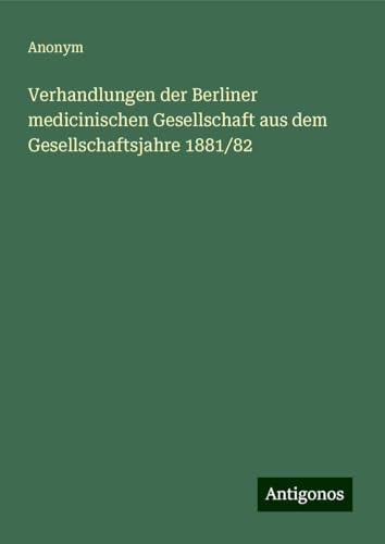 Verhandlungen der Berliner medicinischen Gesellschaft aus dem Gesellschaftsjahre 1881/82 Verhandlungen der Berliner medicinischen Gesellschaft aus dem Gesellschaftsjahre 1881/82 von Antigonos Verlag