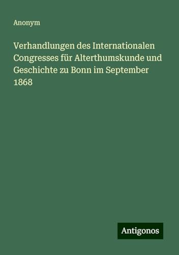 Verhandlungen des Internationalen Congresses für Alterthumskunde und Geschichte zu Bonn im September 1868 Verhandlungen des Internationalen Congresses für Alterthumskunde und Geschichte zu Bonn im September 1868