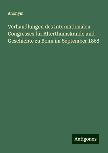 Verhandlungen des Internationalen Congresses für Alterthumskunde und Geschichte zu Bonn im September 1868 Verhandlungen des Internationalen Congresses für Alterthumskunde und Geschichte zu Bonn im September 1868