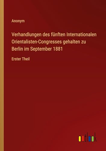 Verhandlungen des fünften Internationalen Orientalisten-Congresses gehalten zu Berlin im September 1881: Erster Theil von Outlook Verlag