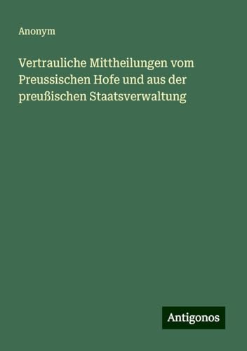 Vertrauliche Mittheilungen vom Preussischen Hofe und aus der preußischen Staatsverwaltung Vertrauliche Mittheilungen vom Preussischen Hofe und aus der preußischen Staatsverwaltung von Antigonos Verlag