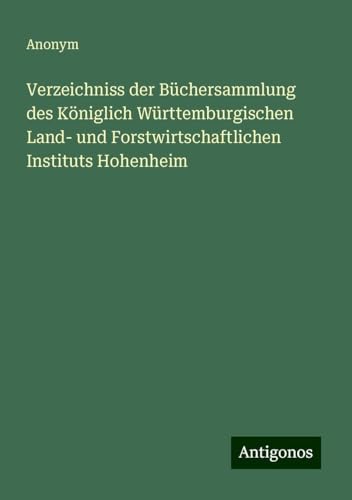 Verzeichniss der Büchersammlung des Königlich Württemburgischen Land- und Forstwirtschaftlichen Instituts Hohenheim Verzeichniss der Büchersammlung des Königlich Württemburgischen Land- und Forstwirtschaftlichen Instituts Hohenheim von Antigonos Verlag