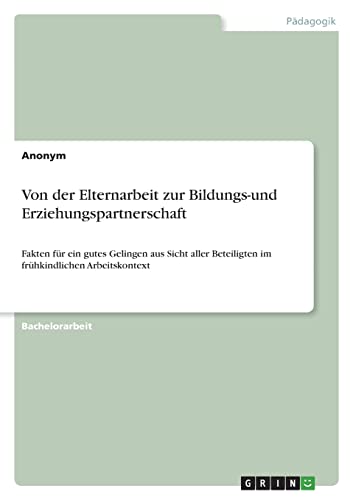 Von der Elternarbeit zur Bildungs-und Erziehungspartnerschaft: Fakten für ein gutes Gelingen aus Sicht aller Beteiligten im frühkindlichen Arbeitskontext Von der Elternarbeit zur Bildungs-und Erziehungspartnerschaft: Fakten für ein gutes Gelingen aus Sicht aller Beteiligten im frühkindlichen Arbeitskontext