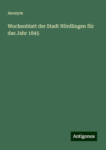 Wochenblatt der Stadt Nördlingen für das Jahr 1845 Wochenblatt der Stadt Nördlingen für das Jahr 1845 von Antigonos Verlag