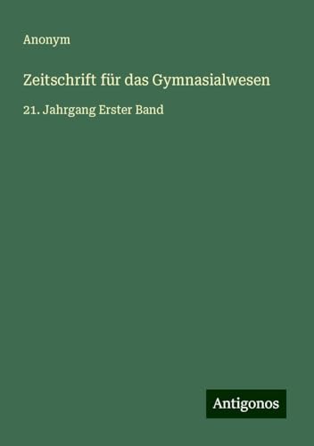 Zeitschrift für das Gymnasialwesen: 21. Jahrgang Erster Band Zeitschrift für das Gymnasialwesen: 21. Jahrgang Erster Band von Antigonos Verlag