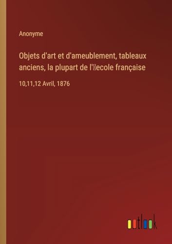 Objets d'art et d'ameublement, tableaux anciens, la plupart de l'¿ecole française: 10,11,12 Avril, 1876
