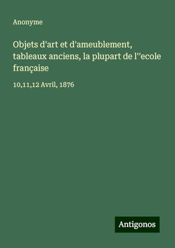 Objets d'art et d'ameublement, tableaux anciens, la plupart de l'¿ecole française: 10,11,12 Avril, 1876 Objets d'art et d'ameublement, tableaux anciens, la plupart de l'¿ecole française: 10,11,12 Avril, 1876