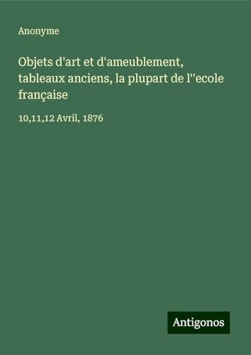 Objets d'art et d'ameublement, tableaux anciens, la plupart de l'¿ecole française: 10,11,12 Avril, 1876 Objets d'art et d'ameublement, tableaux anciens, la plupart de l'¿ecole française: 10,11,12 Avril, 1876 von Antigonos Verlag