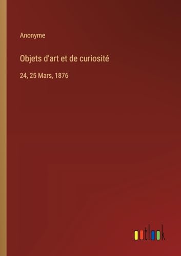 Objets d'art et de curiosité: 24, 25 Mars, 1876 von Outlook Verlag