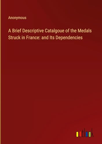 A Brief Descriptive Catalgoue of the Medals Struck in France: and Its Dependencies A Brief Descriptive Catalgoue of the Medals Struck in France: and Its Dependencies von Outlook Verlag