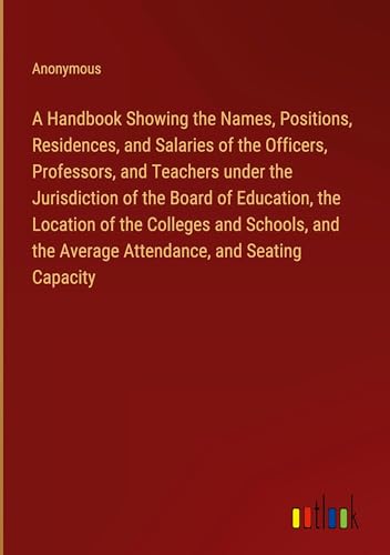 A Handbook Showing the Names, Positions, Residences, and Salaries of the Officers, Professors, and Teachers under the Jurisdiction of the Board of ... the Average Attendance, and Seating Capacity