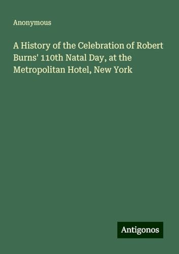 A History of the Celebration of Robert Burns' 110th Natal Day, at the Metropolitan Hotel, New York A History of the Celebration of Robert Burns' 110th Natal Day, at the Metropolitan Hotel, New York von Antigonos Verlag