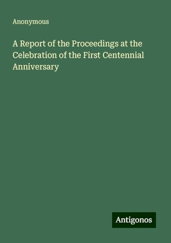 A Report of the Proceedings at the Celebration of the First Centennial Anniversary A Report of the Proceedings at the Celebration of the First Centennial Anniversary von Antigonos Verlag