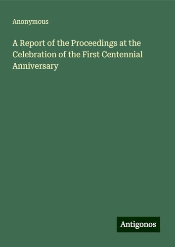 A Report of the Proceedings at the Celebration of the First Centennial Anniversary A Report of the Proceedings at the Celebration of the First Centennial Anniversary von Antigonos Verlag
