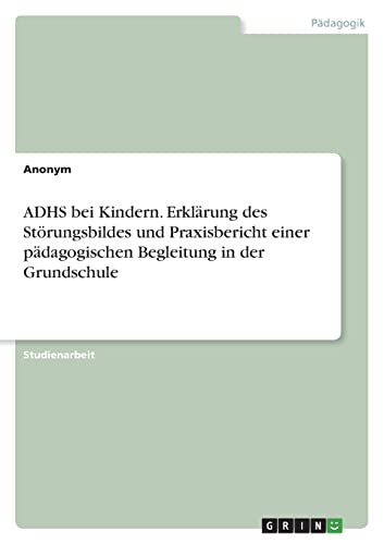 ADHS bei Kindern. Erklärung des Störungsbildes und Praxisbericht einer pädagogischen Begleitung in der Grundschule ADHS bei Kindern. Erklärung des Störungsbildes und Praxisbericht einer pädagogischen Begleitung in der Grundschule