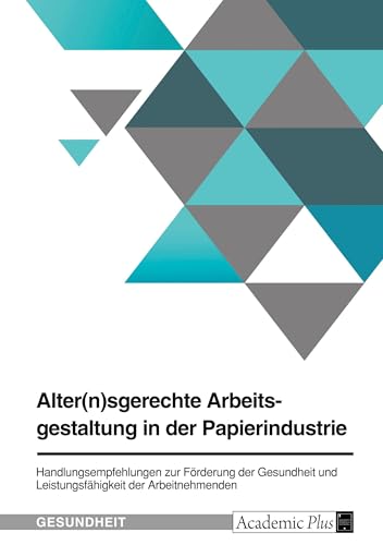 Alter(n)sgerechte Arbeitsgestaltung in der Papierindustrie: Handlungsempfehlungen im Rahmen des Betrieblichen Gesundheitsmanagements zur Förderung der ... und Leistungsfähigkeit der Arbeitnehmenden von GRIN Verlag