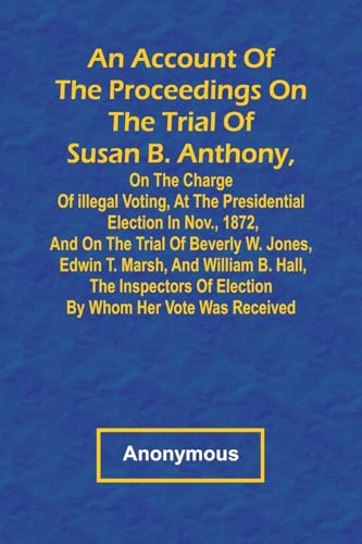 An Account of the Proceedings on the Trial of Susan B. Anthony, on the Charge of Illegal Voting, at the Presidential Election in Nov., 1872, and on ... Hall, the Inspectors of Election by Whom Her An Account of the Proceedings on the Trial of Susan B. Anthony, on the Charge of Illegal Voting, at the Presidential Election in Nov., 1872, and on ... Hall, the Inspectors of Election by Whom Her von Alpha Edition