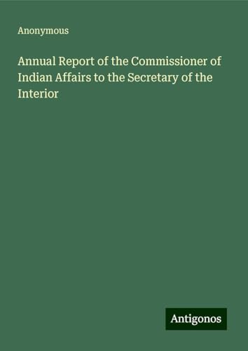 Annual Report of the Commissioner of Indian Affairs to the Secretary of the Interior Annual Report of the Commissioner of Indian Affairs to the Secretary of the Interior von Antigonos Verlag