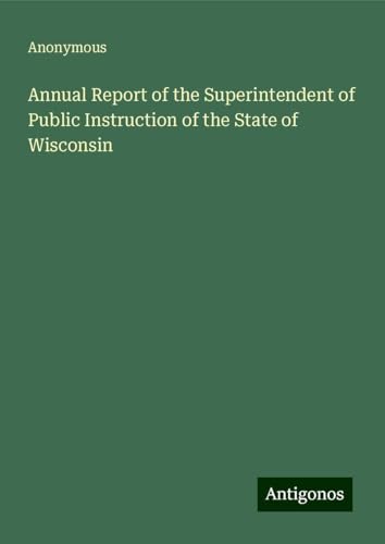 Annual Report of the Superintendent of Public Instruction of the State of Wisconsin Annual Report of the Superintendent of Public Instruction of the State of Wisconsin von Antigonos Verlag
