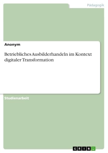 Betriebliches Ausbilderhandeln im Kontext digitaler Transformation Betriebliches Ausbilderhandeln im Kontext digitaler Transformation von GRIN Verlag