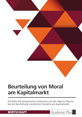 Beurteilung von Moral am Kapitalmarkt: Die Rolle des kategorischen Imperativs und der Agency-Theorie bei der Beurteilung moralischen Handelns am Kapitalmarkt Beurteilung von Moral am Kapitalmarkt: Die Rolle des kategorischen Imperativs und der Agency-Theorie bei der Beurteilung moralischen Handelns am Kapitalmarkt